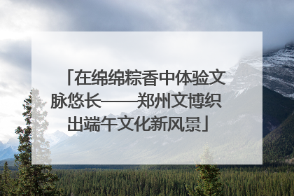 在绵绵粽香中体验文脉悠长——郑州文博织出端午文化新风景